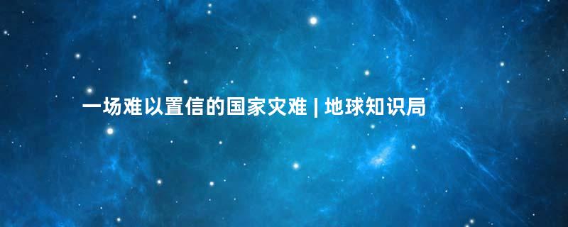 一场难以置信的国家灾难 | 地球知识局
